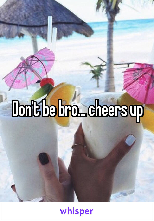 Don't be bro... cheers up