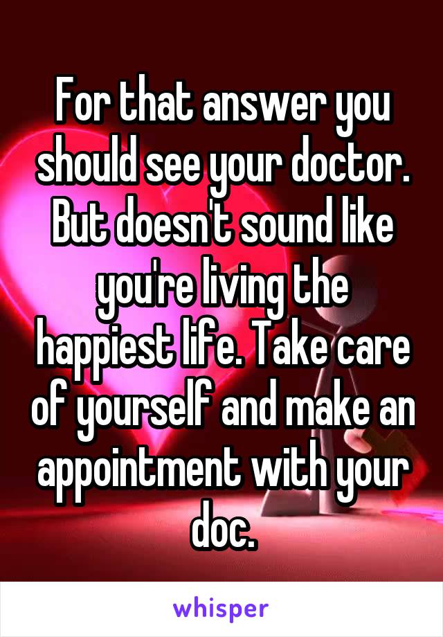 For that answer you should see your doctor. But doesn't sound like you're living the happiest life. Take care of yourself and make an appointment with your doc.
