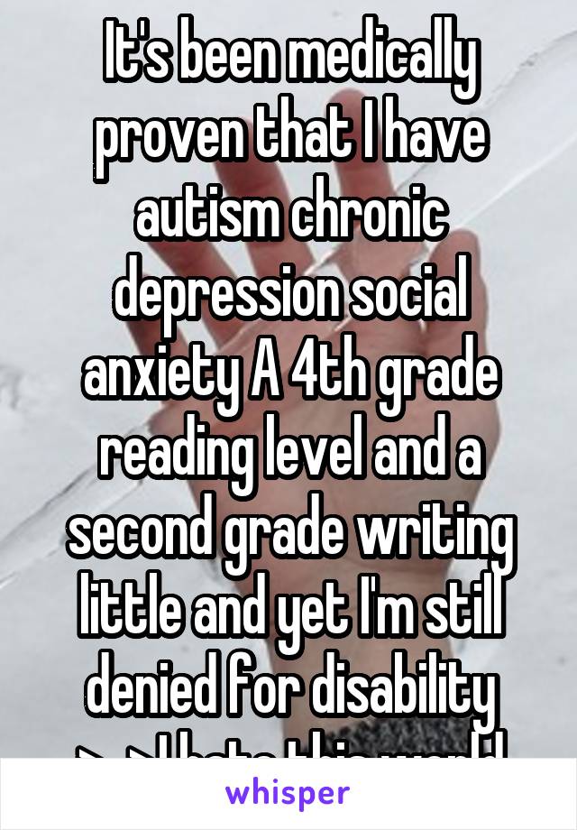 It's been medically proven that I have autism chronic depression social anxiety A 4th grade reading level and a second grade writing little and yet I'm still denied for disability >_>I hate this world