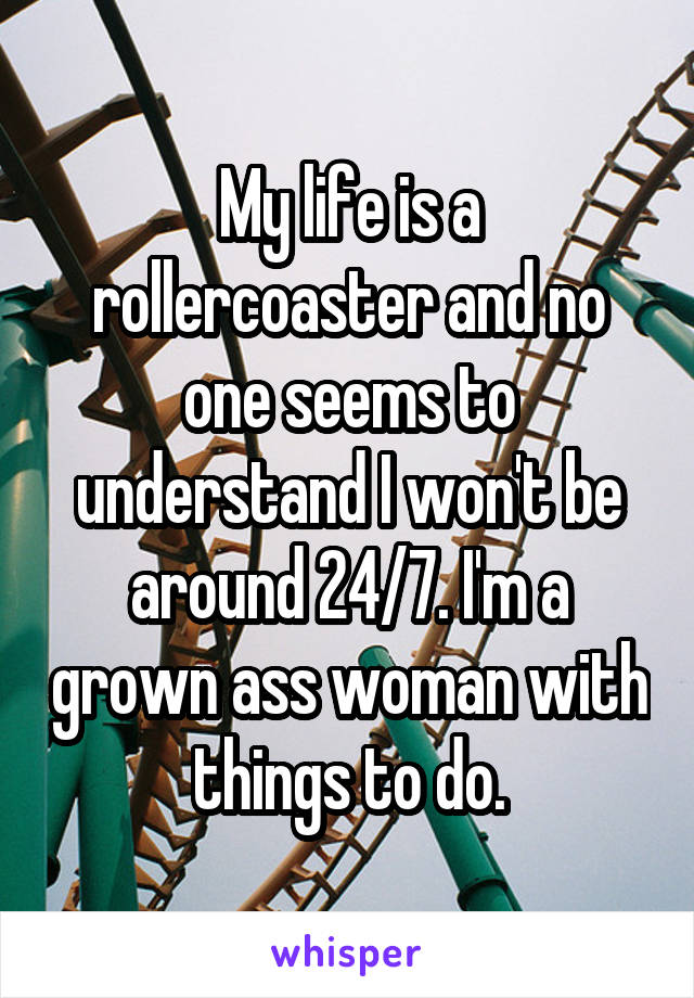 My life is a rollercoaster and no one seems to understand I won't be around 24/7. I'm a grown ass woman with things to do.