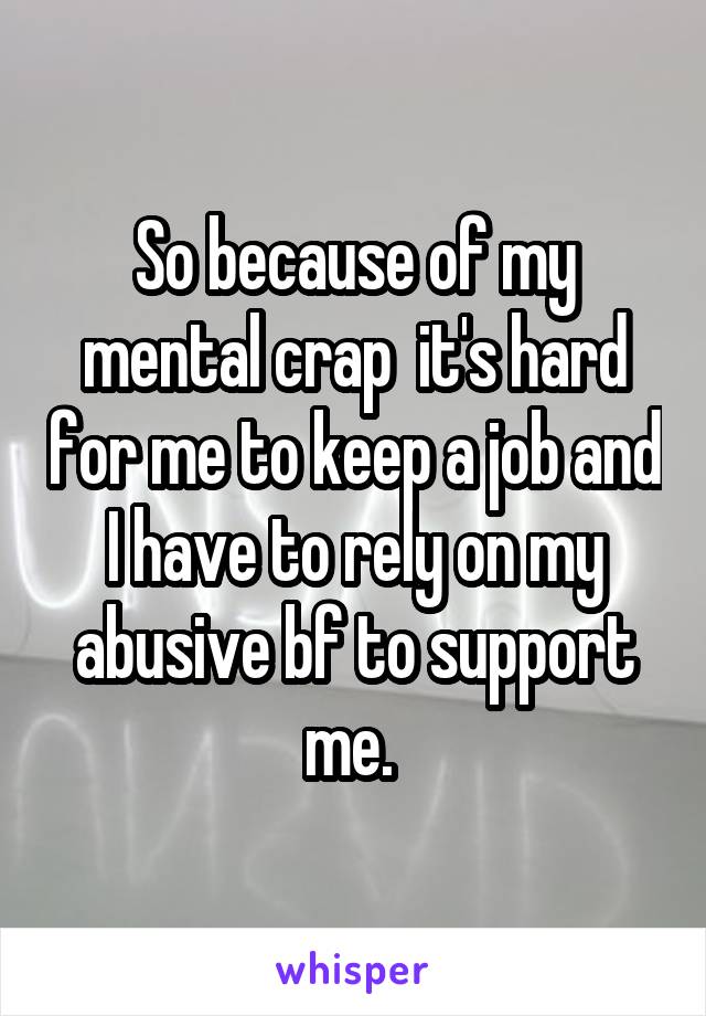 So because of my mental crap  it's hard for me to keep a job and I have to rely on my abusive bf to support me. 