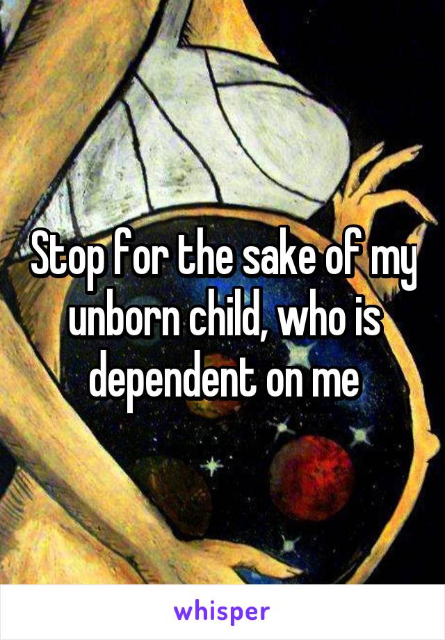 Stop for the sake of my unborn child, who is dependent on me