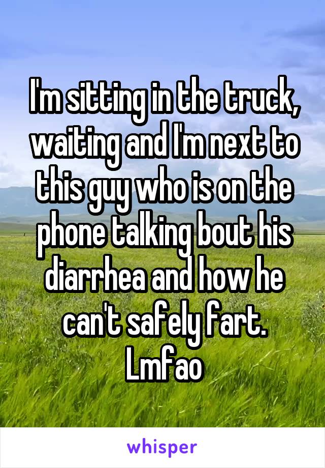 I'm sitting in the truck, waiting and I'm next to this guy who is on the phone talking bout his diarrhea and how he can't safely fart. Lmfao