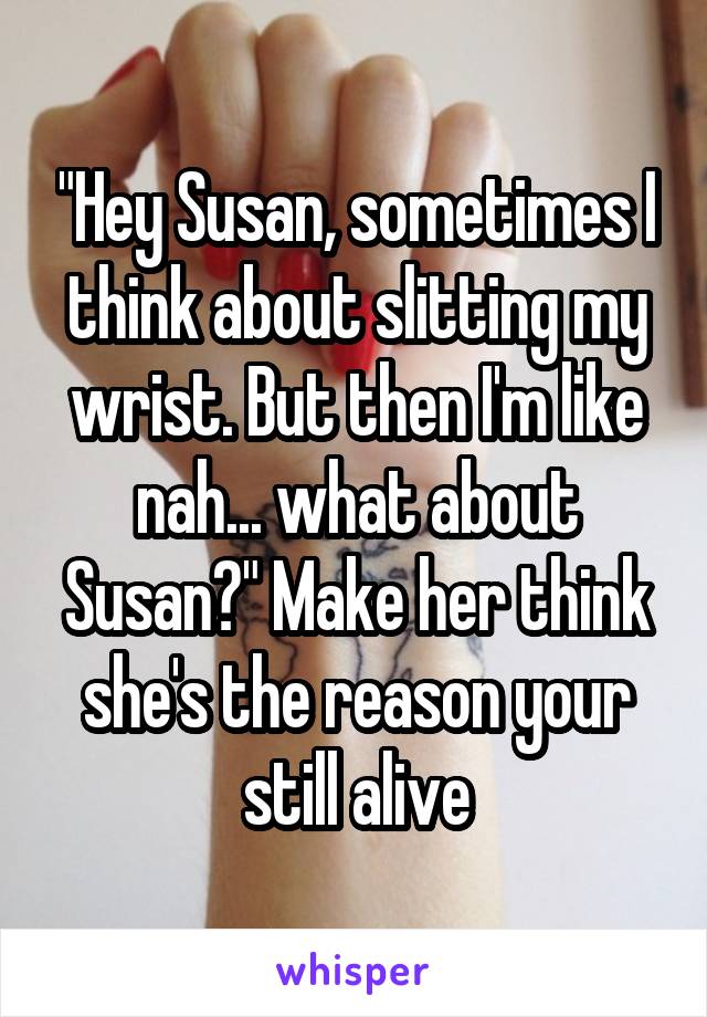 "Hey Susan, sometimes I think about slitting my wrist. But then I'm like nah... what about Susan?" Make her think she's the reason your still alive