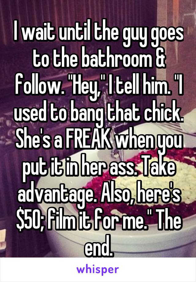 I wait until the guy goes to the bathroom & follow. "Hey," I tell him. "I used to bang that chick. She's a FREAK when you put it in her ass. Take advantage. Also, here's $50; film it for me." The end.