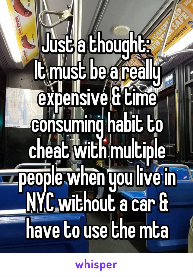 Just a thought: 
It must be a really expensive & time consuming habit to cheat with multiple people when you live in NYC without a car & have to use the mta