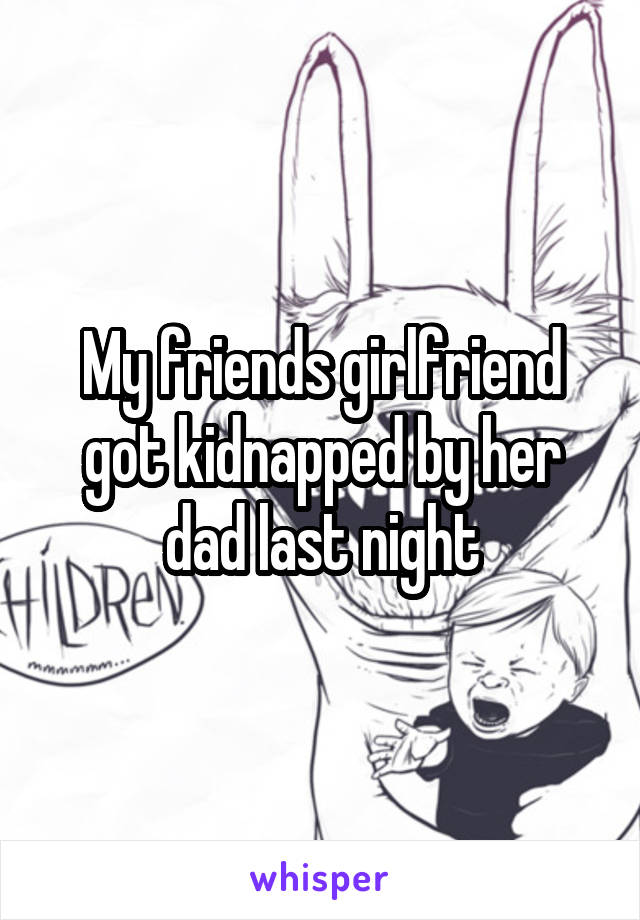 My friends girlfriend got kidnapped by her dad last night