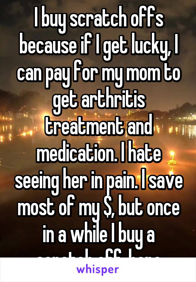 I buy scratch offs because if I get lucky, I can pay for my mom to get arthritis treatment and medication. I hate seeing her in pain. I save most of my $, but once in a while I buy a scratch off..hope