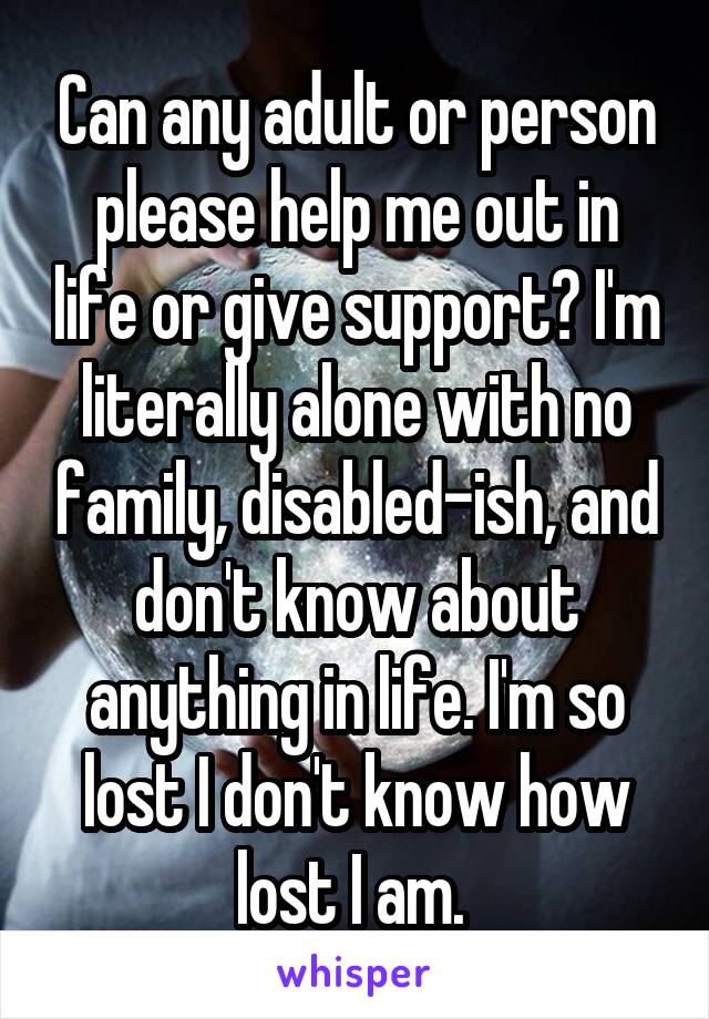 Can any adult or person please help me out in life or give support? I'm literally alone with no family, disabled-ish, and don't know about anything in life. I'm so lost I don't know how lost I am. 