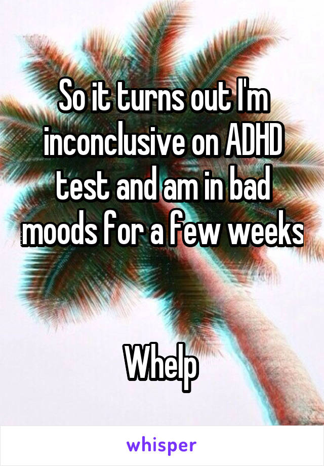 So it turns out I'm inconclusive on ADHD test and am in bad moods for a few weeks 

Whelp 