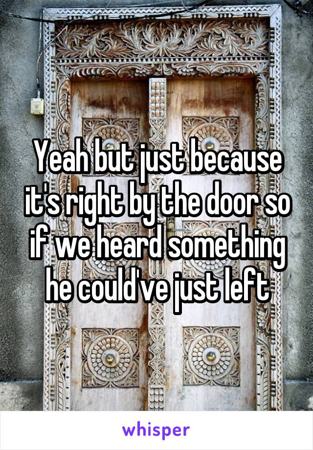 Yeah but just because it's right by the door so if we heard something he could've just left