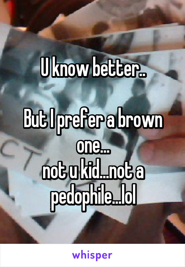 U know better..

But I prefer a brown one...
not u kid...not a pedophile...lol