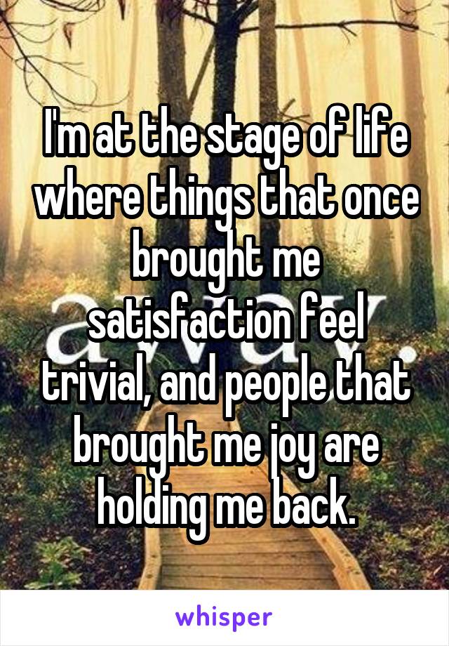 I'm at the stage of life where things that once brought me satisfaction feel trivial, and people that brought me joy are holding me back.