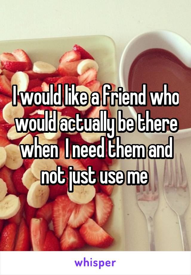 I would like a friend who would actually be there when  I need them and not just use me 