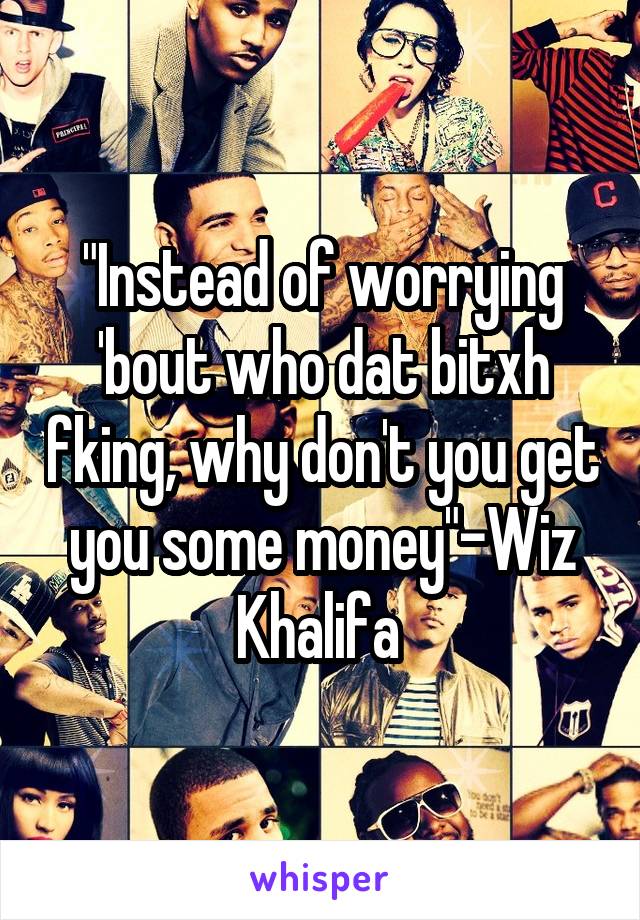 "Instead of worrying 'bout who dat bitxh fking, why don't you get you some money"-Wiz Khalifa 