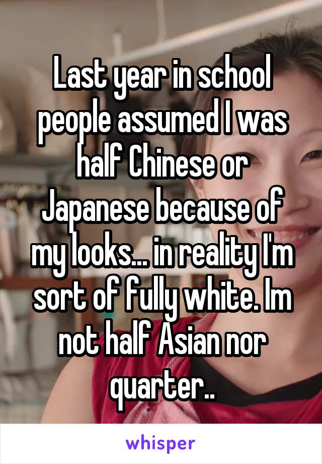 Last year in school people assumed I was half Chinese or Japanese because of my looks... in reality I'm sort of fully white. Im not half Asian nor quarter..