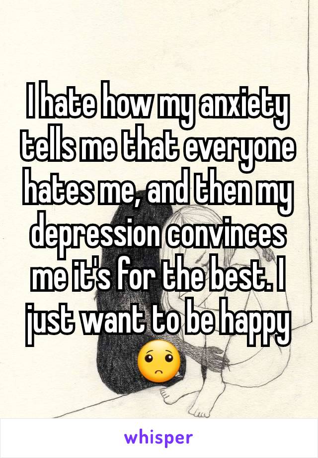 I hate how my anxiety tells me that everyone hates me, and then my depression convinces me it's for the best. I just want to be happy 🙁