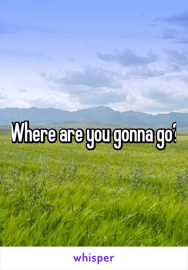 Where are you gonna go?