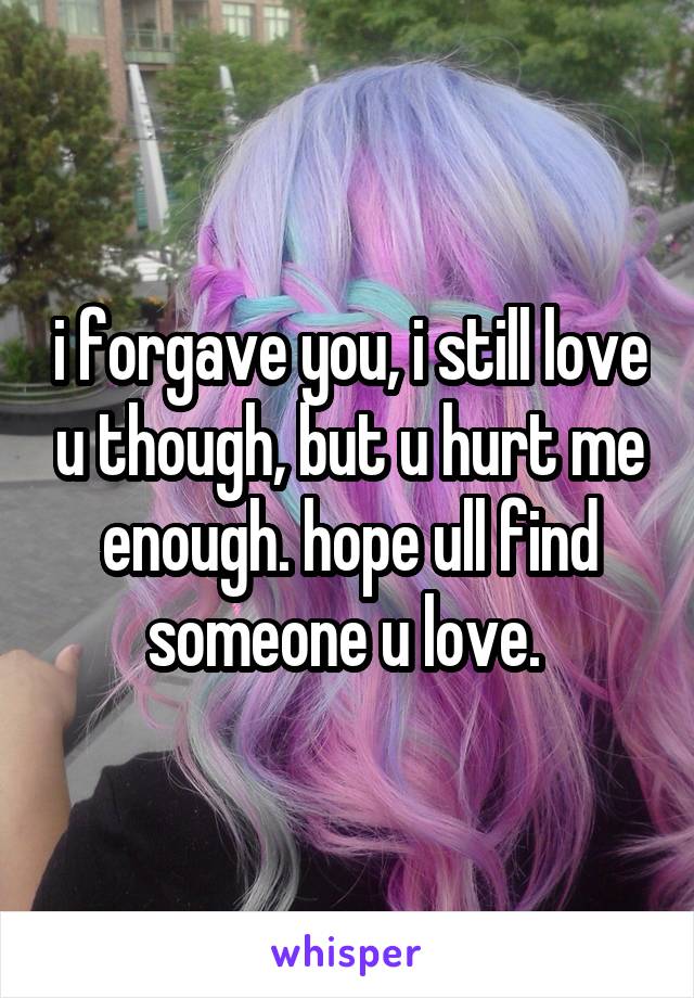 i forgave you, i still love u though, but u hurt me enough. hope ull find someone u love. 