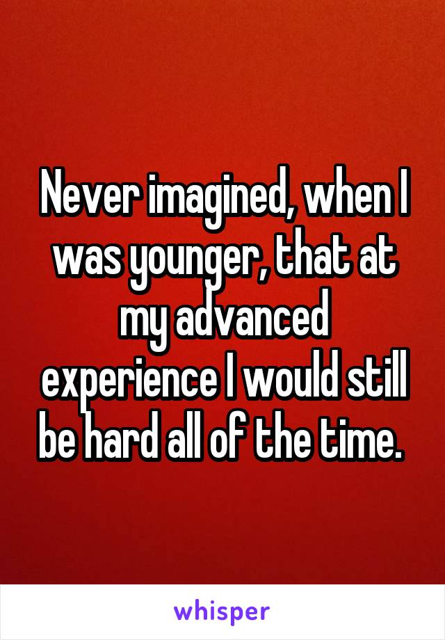 Never imagined, when I was younger, that at my advanced experience I would still be hard all of the time. 