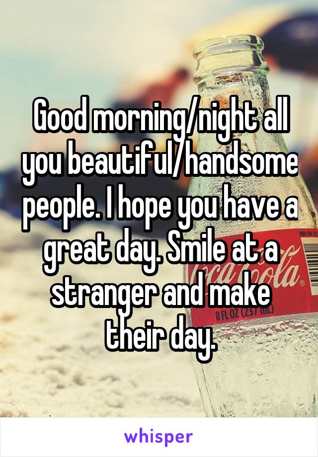 Good morning/night all you beautiful/handsome people. I hope you have a great day. Smile at a stranger and make their day.