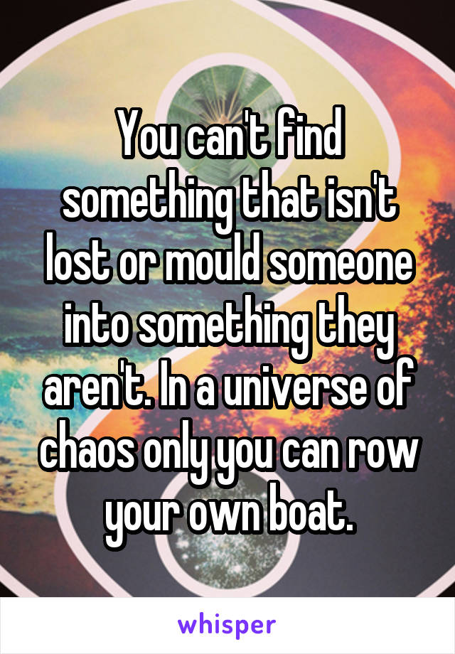 You can't find something that isn't lost or mould someone into something they aren't. In a universe of chaos only you can row your own boat.