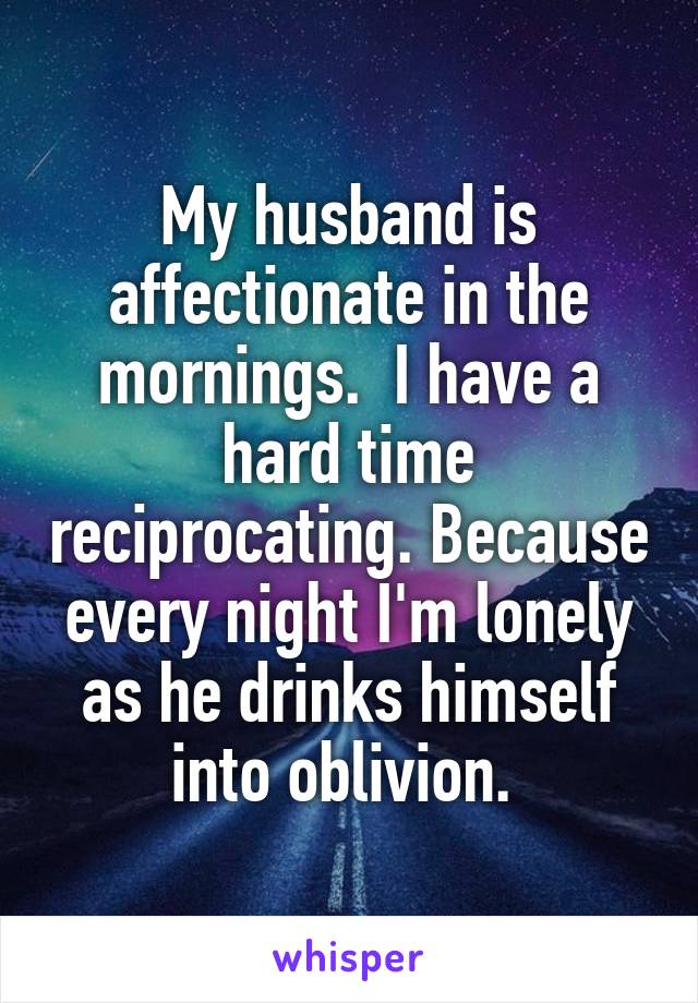 My husband is affectionate in the mornings.  I have a hard time reciprocating. Because every night I'm lonely as he drinks himself into oblivion. 