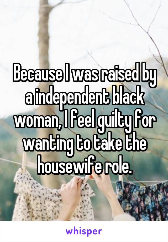 Because I was raised by a independent black woman, I feel guilty for wanting to take the housewife role.