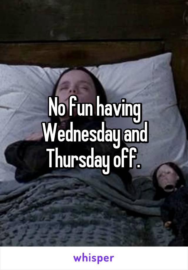 No fun having Wednesday and Thursday off. 