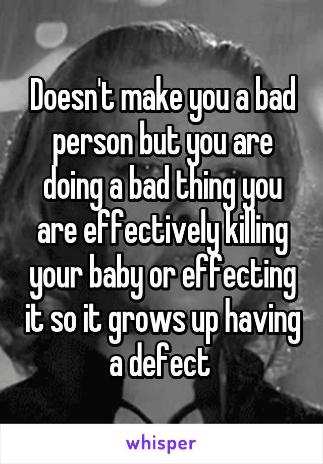 Doesn't make you a bad person but you are doing a bad thing you are effectively killing your baby or effecting it so it grows up having a defect 