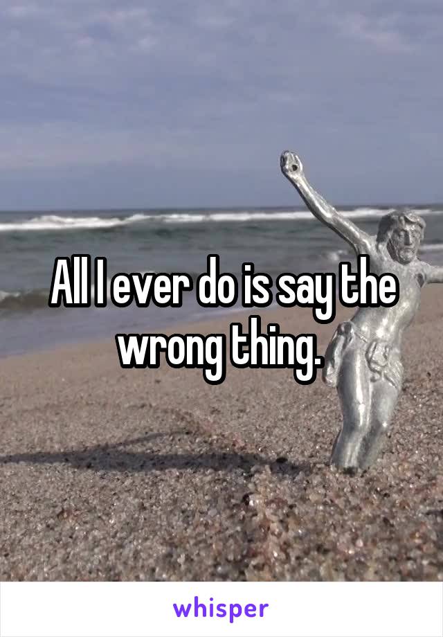 All I ever do is say the wrong thing. 