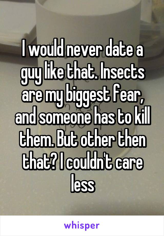 I would never date a guy like that. Insects are my biggest fear, and someone has to kill them. But other then that? I couldn't care less