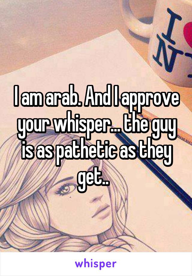 I am arab. And I approve your whisper... the guy is as pathetic as they get..  