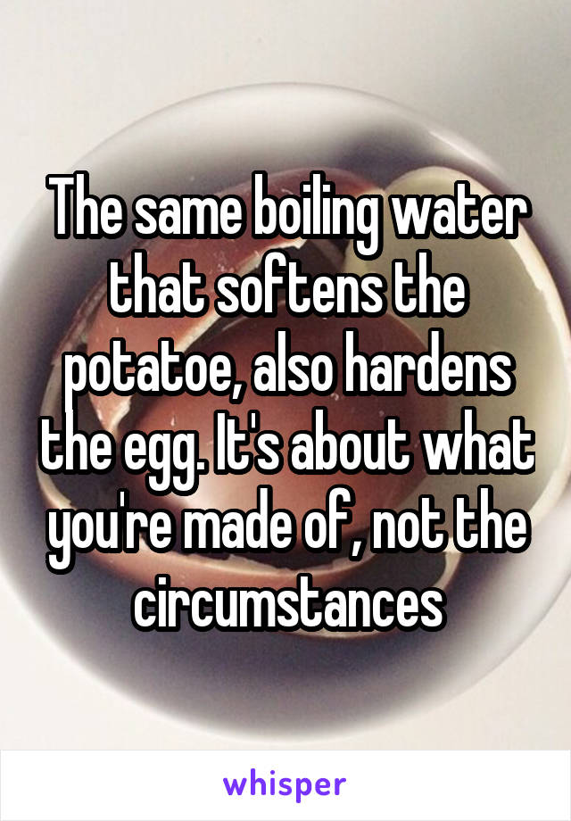 The same boiling water that softens the potatoe, also hardens the egg. It's about what you're made of, not the circumstances