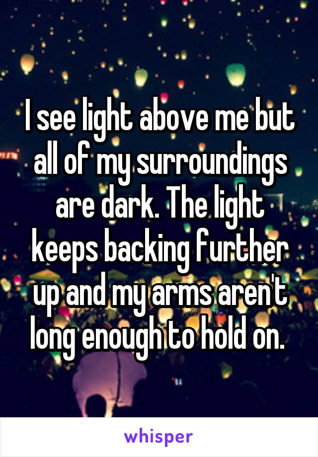 I see light above me but all of my surroundings are dark. The light keeps backing further up and my arms aren't long enough to hold on. 