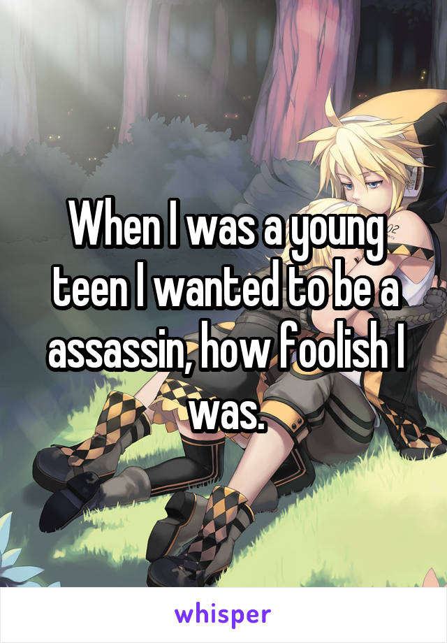 When I was a young teen I wanted to be a assassin, how foolish I was.