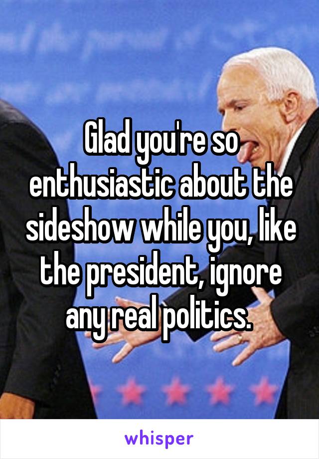 Glad you're so enthusiastic about the sideshow while you, like the president, ignore any real politics. 