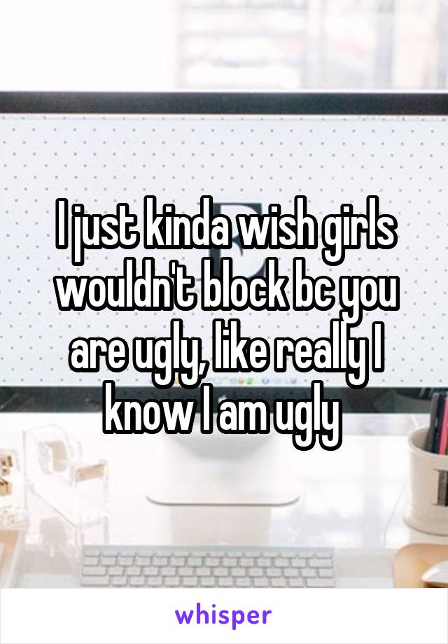 I just kinda wish girls wouldn't block bc you are ugly, like really I know I am ugly 