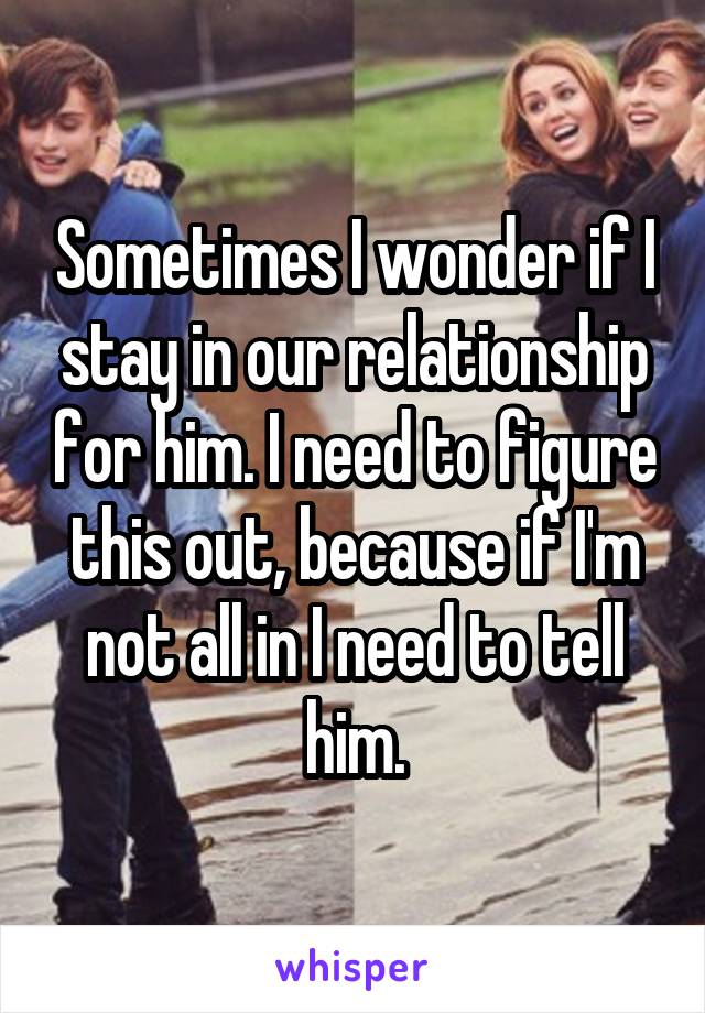 Sometimes I wonder if I stay in our relationship for him. I need to figure this out, because if I'm not all in I need to tell him.