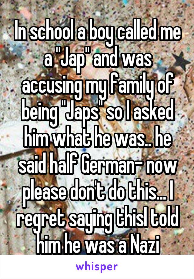 In school a boy called me a "Jap" and was accusing my family of being "Japs" so I asked him what he was.. he said half German- now please don't do this... I regret saying thisI told him he was a Nazi