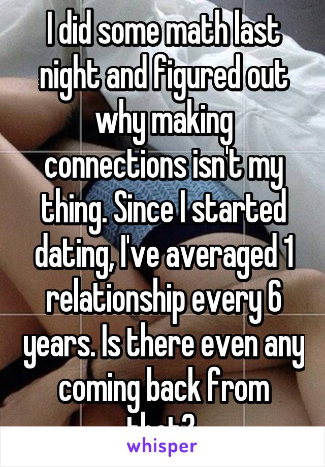 I did some math last night and figured out why making connections isn't my thing. Since I started dating, I've averaged 1 relationship every 6 years. Is there even any coming back from that? 