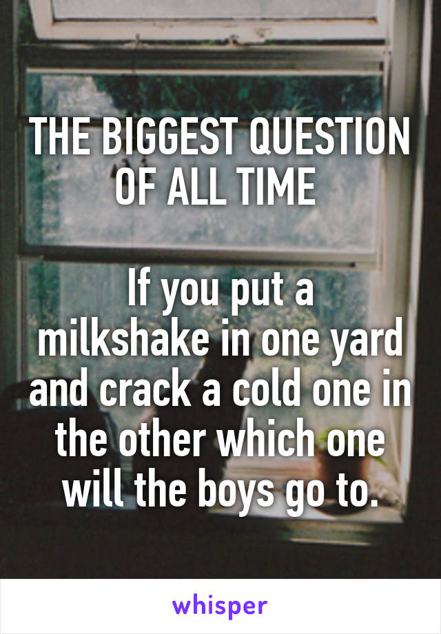 THE BIGGEST QUESTION OF ALL TIME 

If you put a milkshake in one yard and crack a cold one in the other which one will the boys go to.