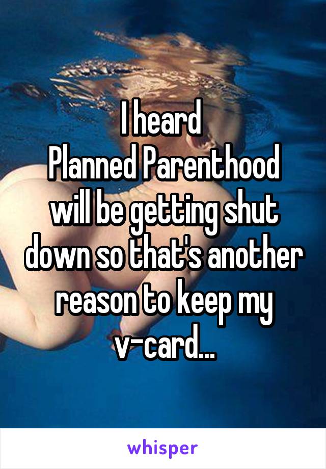 I heard 
Planned Parenthood will be getting shut down so that's another reason to keep my v-card...