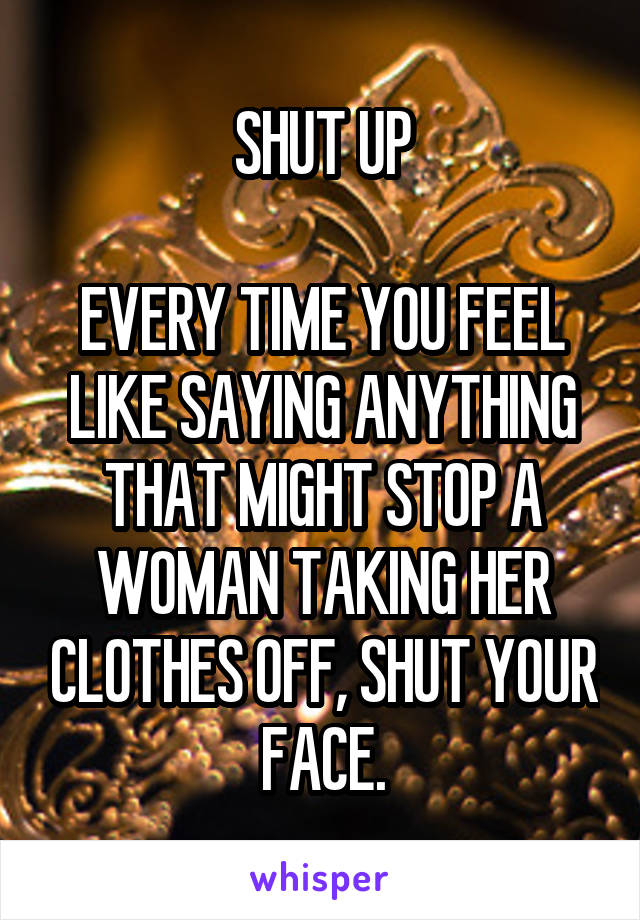 SHUT UP

EVERY TIME YOU FEEL LIKE SAYING ANYTHING THAT MIGHT STOP A WOMAN TAKING HER CLOTHES OFF, SHUT YOUR FACE.