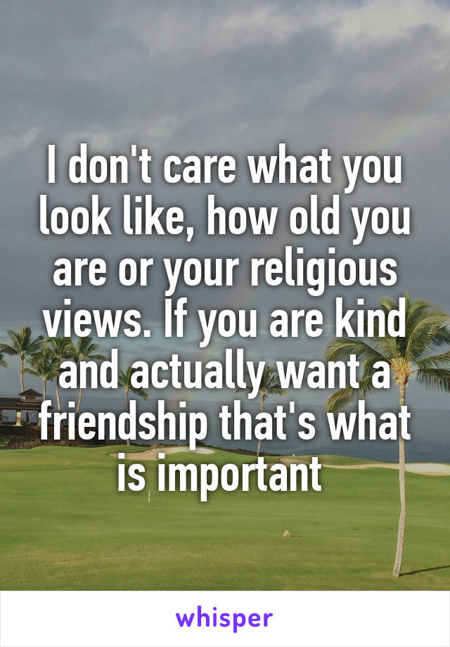 I don't care what you look like, how old you are or your religious views. If you are kind and actually want a friendship that's what is important 