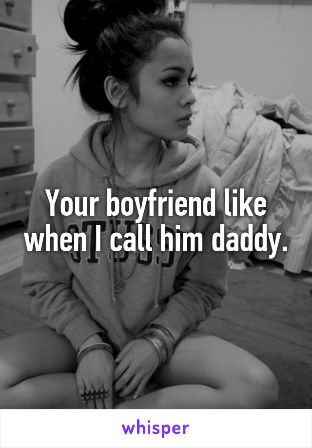 Your boyfriend like when I call him daddy.