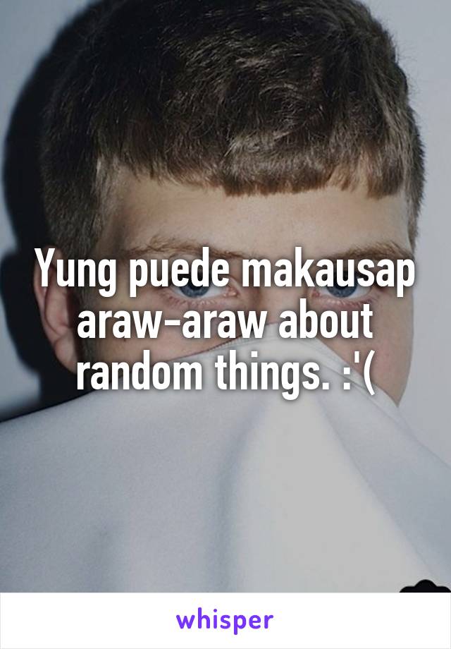 Yung puede makausap araw-araw about random things. :'(