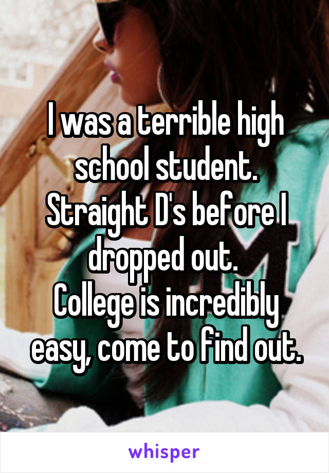I was a terrible high school student. Straight D's before I dropped out. 
College is incredibly easy, come to find out.