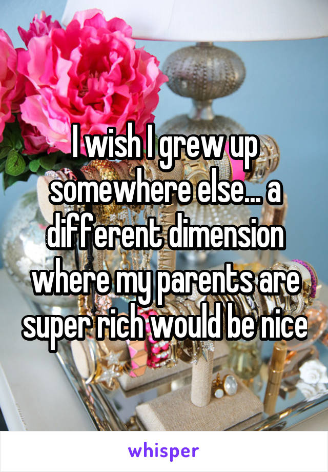 I wish I grew up somewhere else... a different dimension where my parents are super rich would be nice
