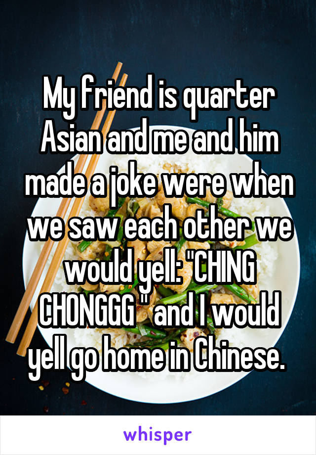My friend is quarter Asian and me and him made a joke were when we saw each other we would yell: "CHING CHONGGG " and I would yell go home in Chinese. 